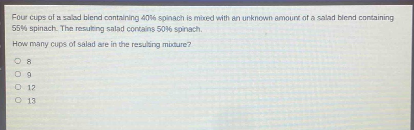 four cups of a salad blend containing 40% spinach is mixed with an unknown amount of a salad blend containing 55% spinach. the resulting salad contains 50% spinach. how many cups of salad are in the resulting mixture?\no 8\no 9\no 12\no 13