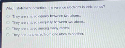 which statement describes the valence electrons in ionic bonds?\nthey are shared equally between two atoms.\nthey are shared unequally between two atoms.\nthey are shared among many atoms.\nthey are transferred from one atom to another.