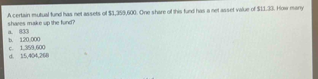 a certain mutual fund has net assets of $1,359,600. one share of this fund has a net asset value of $11.33. how many shares make up the fund?\na. 833\nb. 120,000\nc. 1,359,600\nd. 15,404,268