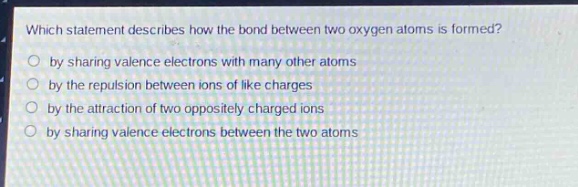 which statement describes how the bond between two oxygen atoms is formed?\nby sharing valence electrons with many other atoms\nby the repulsion between ions of like charges\nby the attraction of two oppositely charged ions\nby sharing valence electrons between the two atoms