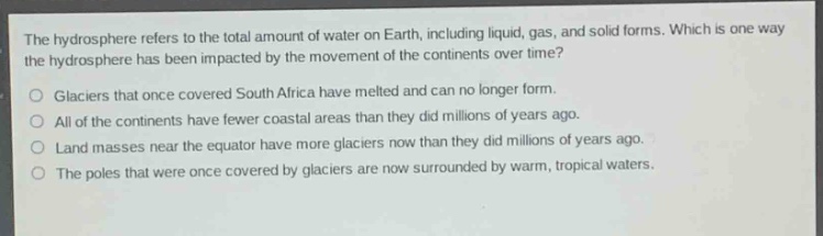 the hydrosphere refers to the total amount of water on earth, including liquid, gas, and solid forms. which is one way the hydrosphere has been impacted by the movement of the continents over time?\nglaciers that once covered south africa have melted and can no longer form.\nall of the continents have fewer coastal areas than they did millions of years ago.\nland masses near the equator have more glaciers now than they did millions of years ago.\nthe poles that were once covered by glaciers are now surrounded by warm, tropical waters.