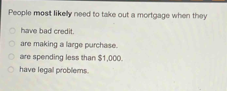people most likely need to take out a mortgage when they\n have bad credit.\n are making a large purchase.\n are spending less than $1,000.\n have legal problems.
