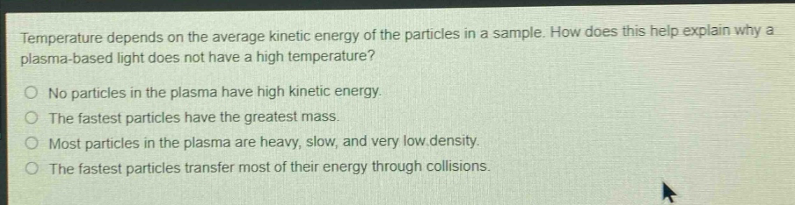 temperature depends on the average kinetic energy of the particles in a sample. how does this help explain why a plasma - based light does not have a high temperature?\nno particles in the plasma have high kinetic energy.\nthe fastest particles have the greatest mass.\nmost particles in the plasma are heavy, slow, and very low density.\nthe fastest particles transfer most of their energy through collisions.