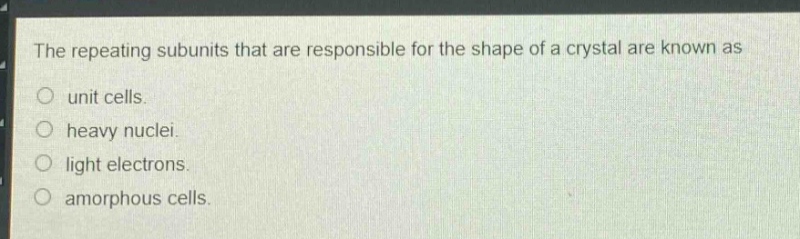 the repeating subunits that are responsible for the shape of a crystal are known as\nunit cells.\nheavy nuclei.\nlight electrons.\namorphous cells.