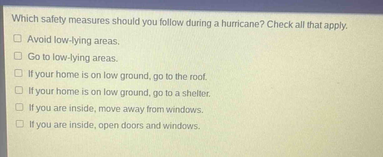 which safety measures should you follow during a hurricane? check all that apply.\navoid low - lying areas.\ngo to low - lying areas.\nif your home is on low ground, go to the roof.\nif your home is on low ground, go to a shelter.\nif you are inside, move away from windows.\nif you are inside, open doors and windows.