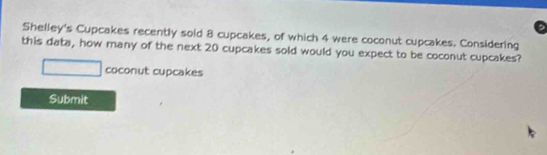 shelleys cupcakes recently sold 8 cupcakes, of which 4 were coconut cupcakes. considering this data, how many of the next 20 cupcakes sold would you expect to be coconut cupcakes?\n\ncoconut cupcakes\n\nsubmit
