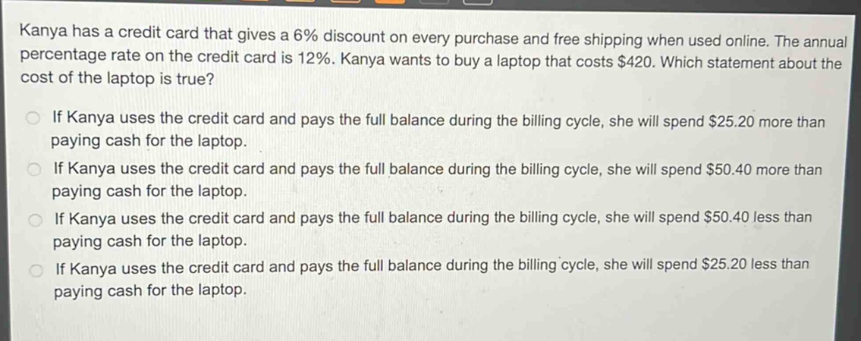 kanya has a credit card that gives a 6% discount on every purchase and free shipping when used online. the annual percentage rate on the credit card is 12%. kanya wants to buy a laptop that costs $420. which statement about the cost of the laptop is true? if kanya uses the credit card and pays the full balance during the billing cycle, she will spend $25.20 more than paying cash for the laptop. if kanya uses the credit card and pays the full balance during the billing cycle, she will spend $50.40 more than paying cash for the laptop. if kanya uses the credit card and pays the full balance during the billing cycle, she will spend $50.40 less than paying cash for the laptop. if kanya uses the credit card and pays the full balance during the billing cycle, she will spend $25.20 less than paying cash for the laptop.