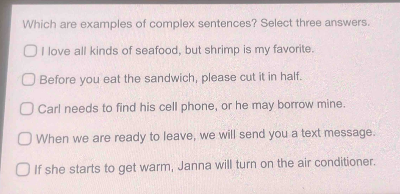 which are examples of complex sentences? select three answers.\ni love all kinds of seafood, but shrimp is my favorite.\nbefore you eat the sandwich, please cut it in half.\ncarl needs to find his cell phone, or he may borrow mine.\nwhen we are ready to leave, we will send you a text message.\nif she starts to get warm, janna will turn on the air conditioner.