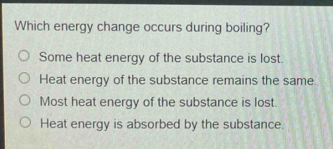 which energy change occurs during boiling?\nsome heat energy of the substance is lost.\nheat energy of the substance remains the same.\nmost heat energy of the substance is lost.\nheat energy is absorbed by the substance.