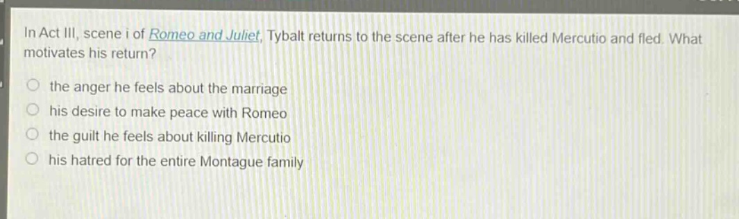 in act iii, scene i of romeo and juliet, tybalt returns to the scene after he has killed mercutio and fled. what motivates his return?\n- the anger he feels about the marriage\n- his desire to make peace with romeo\n- the guilt he feels about killing mercutio\n- his hatred for the entire montague family