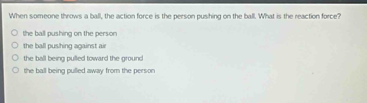 when someone throws a ball, the action force is the person pushing on the ball. what is the reaction force?\no the ball pushing on the person\no the ball pushing against air\no the ball being pulled toward the ground\no the ball being pulled away from the person