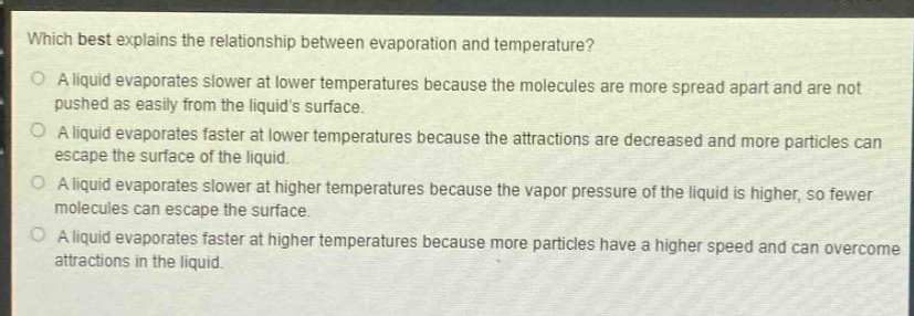 which best explains the relationship between evaporation and temperature?\no a liquid evaporates slower at lower temperatures because the molecules are more spread apart and are not pushed as easily from the liquids surface.\no a liquid evaporates faster at lower temperatures because the attractions are decreased and more particles can escape the surface of the liquid.\no a liquid evaporates slower at higher temperatures because the vapor pressure of the liquid is higher, so fewer molecules can escape the surface.\no a liquid evaporates faster at higher temperatures because more particles have a higher speed and can overcome attractions in the liquid.