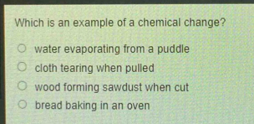 which is an example of a chemical change?\nwater evaporating from a puddle\ncloth tearing when pulled\nwood forming sawdust when cut\nbread baking in an oven