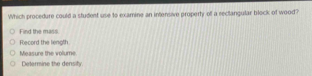 which procedure could a student use to examine an intensive property of a rectangular block of wood?\nfind the mass.\nrecord the length.\nmeasure the volume.\ndetermine the density.