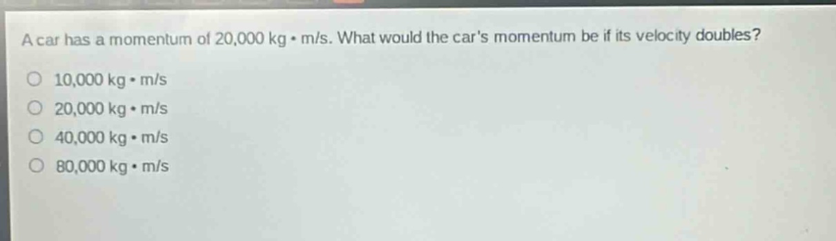 a car has a momentum of 20,000 kg·m/s. what would the cars momentum be if its velocity doubles?\n10,000 kg·m/s\n20,000 kg·m/s\n40,000 kg·m/s\n80,000 kg·m/s