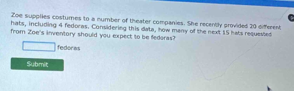 zoe supplies costumes to a number of theater companies. she recently provided 20 different hats, including 4 fedoras. considering this data, how many of the next 15 hats requested from zoes inventory should you expect to be fedoras?\n\nfedoras