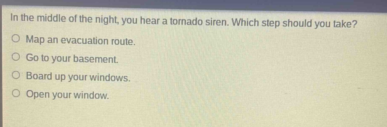 in the middle of the night, you hear a tornado siren. which step should you take?\nmap an evacuation route.\ngo to your basement.\nboard up your windows.\nopen your window.