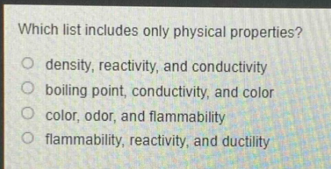 which list includes only physical properties?\no density, reactivity, and conductivity\no boiling point, conductivity, and color\no color, odor, and flammability\no flammability, reactivity, and ductility