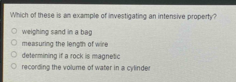 which of these is an example of investigating an intensive property?\nweighing sand in a bag\nmeasuring the length of wire\ndetermining if a rock is magnetic\nrecording the volume of water in a cylinder
