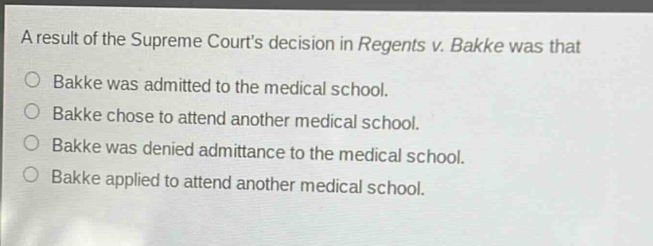 a result of the supreme courts decision in regents v. bakke was that\n○ bakke was admitted to the medical school.\n○ bakke chose to attend another medical school.\n○ bakke was denied admittance to the medical school.\n○ bakke applied to attend another medical school.