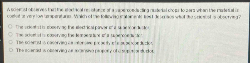 a scientist observes that the electrical resistance of a superconducting material drops to zero when the material is cooled to very low temperatures. which of the following statements best describes what the scientist is observing?\nthe scientist is observing the electrical power of a superconductor.\nthe scientist is observing the temperature of a superconductor.\nthe scientist is observing an intensive property of a superconductor.\nthe scientist is observing an extensive property of a superconductor.