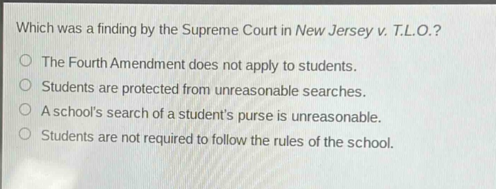 which was a finding by the supreme court in new jersey v. t.l.o.?\nthe fourth amendment does not apply to students.\nstudents are protected from unreasonable searches.\na schools search of a students purse is unreasonable.\nstudents are not required to follow the rules of the school.
