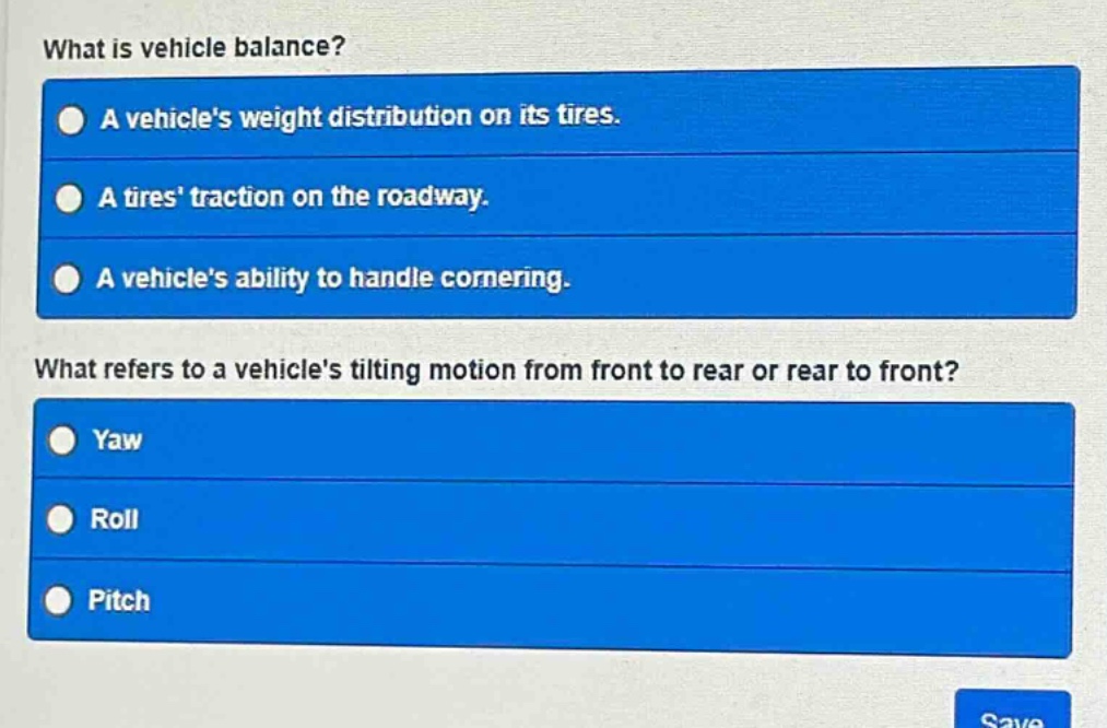 what is vehicle balance?\na vehicles weight distribution on its tires.\na tires traction on the roadway.\na vehicles ability to handle cornering.\nwhat refers to a vehicles tilting motion from front to rear or rear to front?\nyaw\nroll\npitch