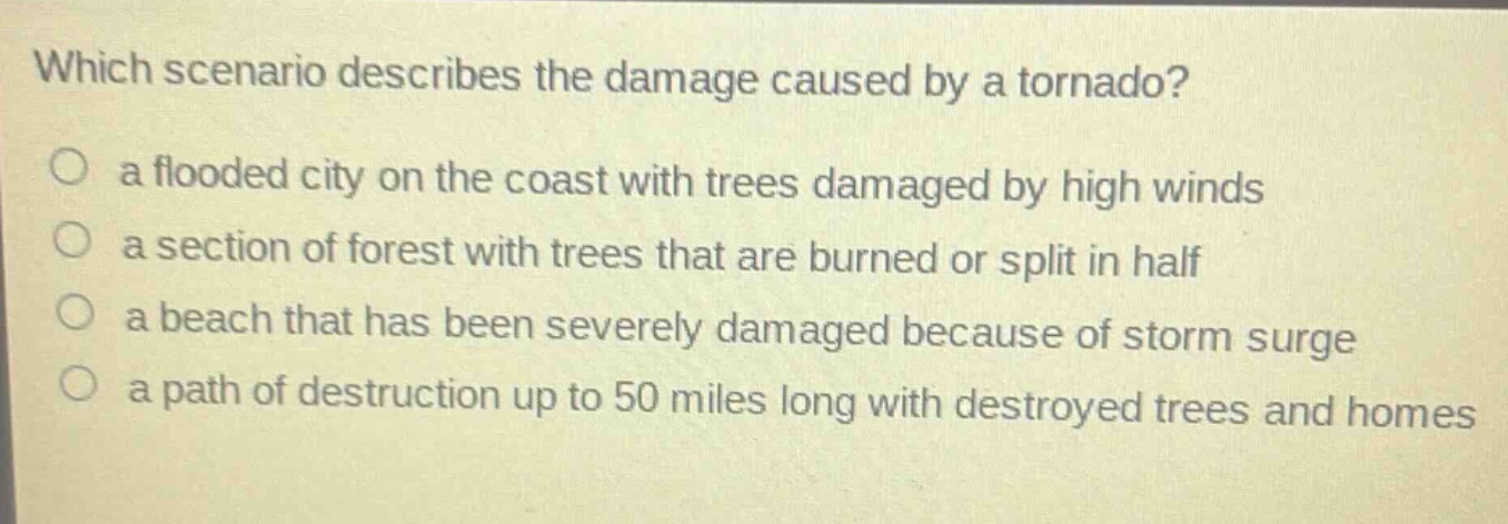 which scenario describes the damage caused by a tornado?\n○ a flooded city on the coast with trees damaged by high winds\n○ a section of forest with trees that are burned or split in half\n○ a beach that has been severely damaged because of storm surge\n○ a path of destruction up to 50 miles long with destroyed trees and homes