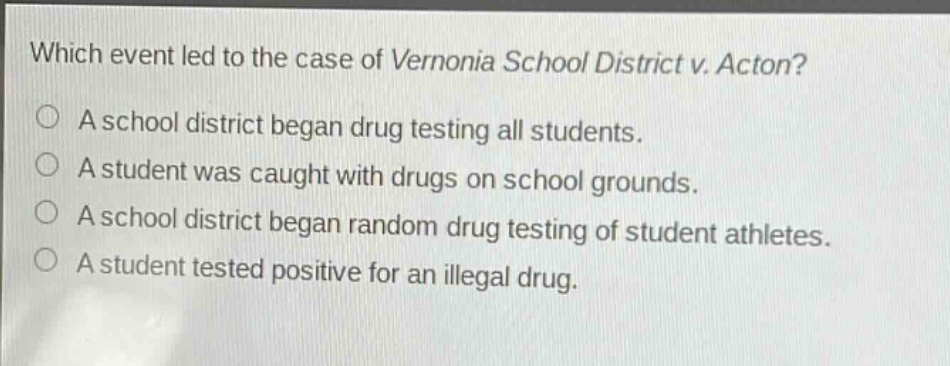 which event led to the case of vernonia school district v. acton?\na school district began drug testing all students.\na student was caught with drugs on school grounds.\na school district began random drug testing of student athletes.\na student tested positive for an illegal drug.