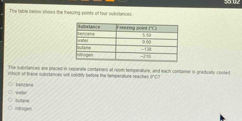 the table below shows the freezing points of four substances.\nsubstance|freezing point (°c)\nbenzene|5.50\nwater|0.00\nbutane|-138\nnitrogen|-210.\nthe substances are placed in separate containers at room temperature, and each container is gradually cooled. which of these substances will solidify before the temperature reaches 0°c?\nbenzene\nwater\nbutane\nnitrogen