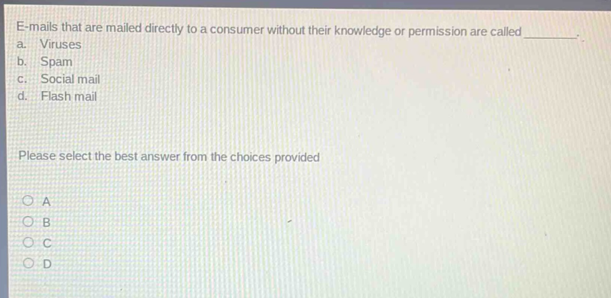 e - mails that are mailed directly to a consumer without their knowledge or permission are called ________. a. viruses b. spam c. social mail d. flash mail please select the best answer from the choices provided
