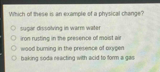 which of these is an example of a physical change?\n sugar dissolving in warm water\n iron rusting in the presence of moist air\n wood burning in the presence of oxygen\n baking soda reacting with acid to form a gas