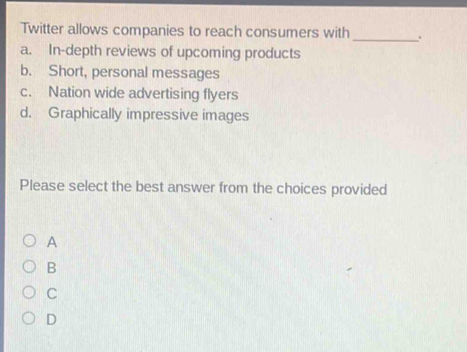 twitter allows companies to reach consumers with __________. a. in - depth reviews of upcoming products b. short, personal messages c. nation wide advertising flyers d. graphically impressive images please select the best answer from the choices provided