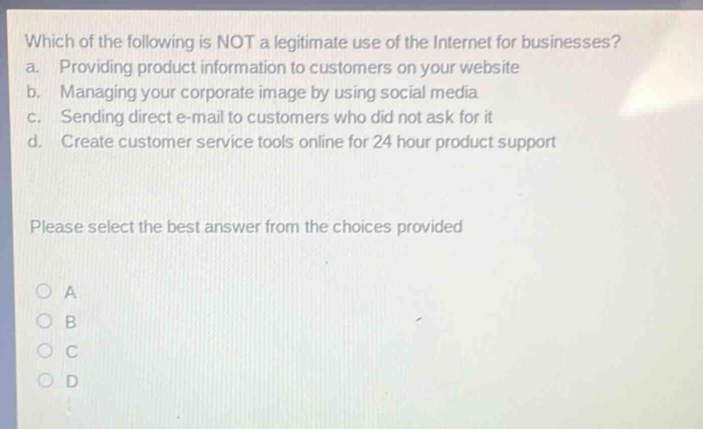 which of the following is not a legitimate use of the internet for businesses?\na. providing product information to customers on your website\nb. managing your corporate image by using social media\nc. sending direct e - mail to customers who did not ask for it\nd. create customer service tools online for 24 hour product support\nplease select the best answer from the choices provided\na\nb\nc\nd