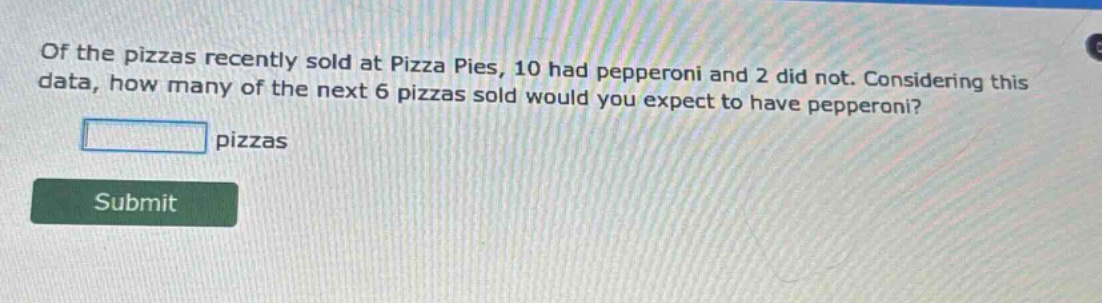 of the pizzas recently sold at pizza pies, 10 had pepperoni and 2 did not. considering this data, how many of the next 6 pizzas sold would you expect to have pepperoni?\npizzas