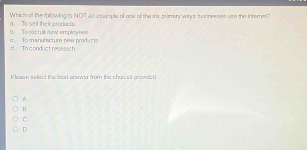 which of the following is not an example of one of the six primary ways businesses use the internet?\na. to sell their products\nb. to recruit new employees\nc. to manufacture new products\nd. to conduct research\nplease select the best answer from the choices provided\no a\no b\no c\no d