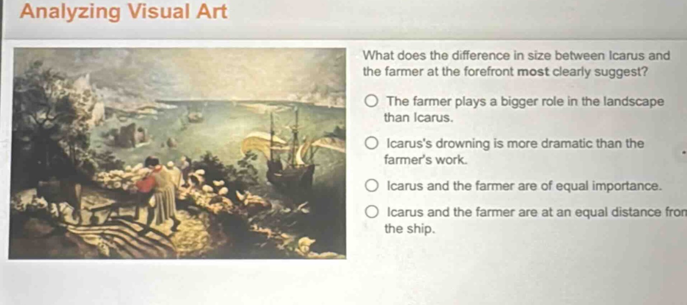 analyzing visual art\nwhat does the difference in size between icarus and the farmer at the forefront most clearly suggest?\nthe farmer plays a bigger role in the landscape than icarus.\nicaruss drowning is more dramatic than the farmers work.\nicarus and the farmer are of equal importance.\nicarus and the farmer are at an equal distance from the ship.
