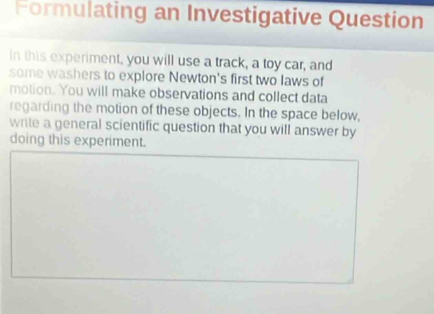 formulating an investigative question\nin this experiment, you will use a track, a toy car, and some washers to explore newtons first two laws of motion. you will make observations and collect data regarding the motion of these objects. in the space below, write a general scientific question that you will answer by doing this experiment.