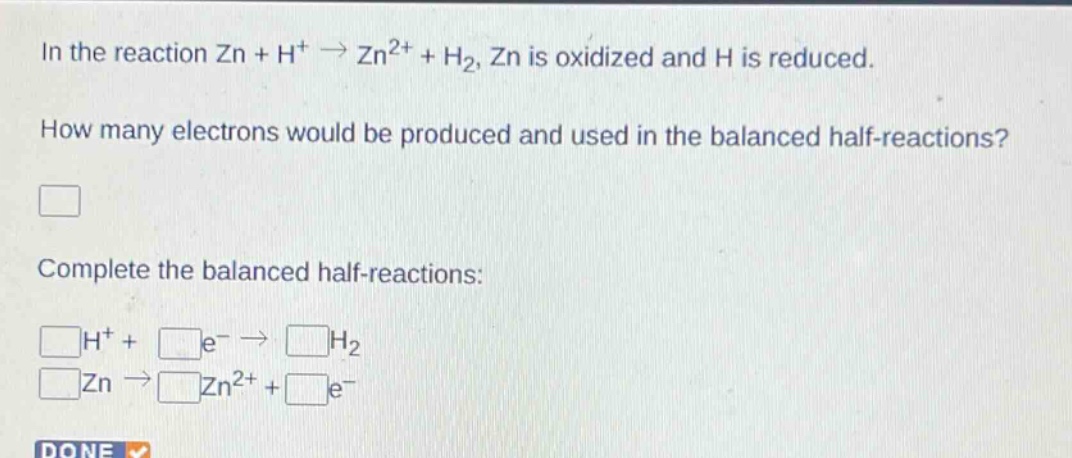 in the reaction zn + h⁺ → zn²⁺ + h₂, zn is oxidized and h is reduced. how many electrons would be produced and used in the balanced half - reactions? complete the balanced half - reactions: \n□h⁺+□e⁻→□h₂\n□zn→□zn²⁺+□e⁻