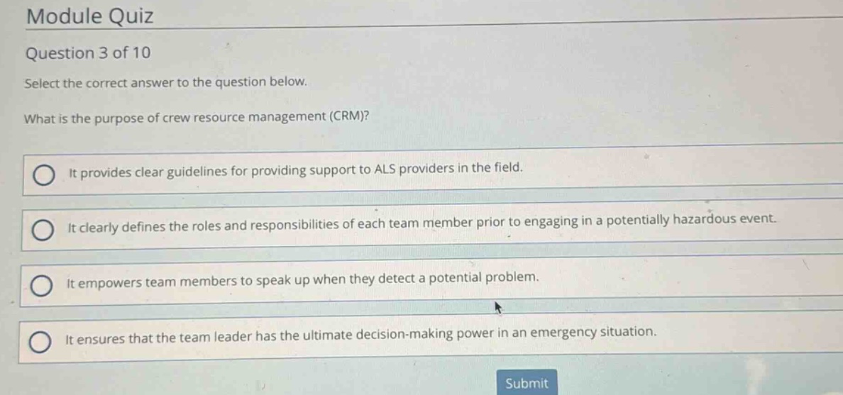 module quiz\nquestion 3 of 10\nselect the correct answer to the question below.\nwhat is the purpose of crew resource management (crm)?\nit provides clear guidelines for providing support to als providers in the field.\nit clearly defines the roles and responsibilities of each team member prior to engaging in a potentially hazardous event.\nit empowers team members to speak up when they detect a potential problem.\nit ensures that the team leader has the ultimate decision - making power in an emergency situation.