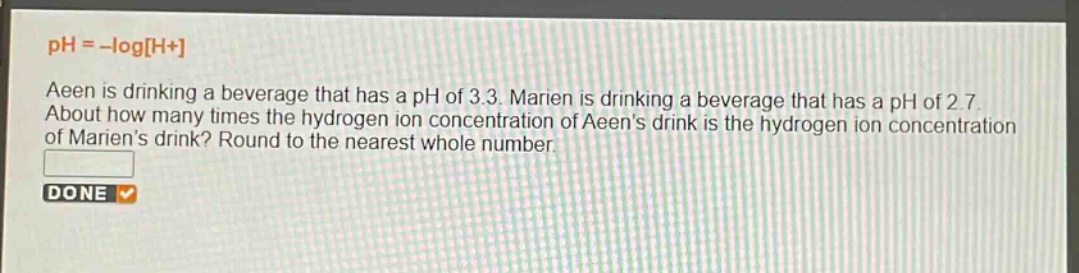 ph = -logh+\naeen is drinking a beverage that has a ph of 3.3. marien is drinking a beverage that has a ph of 2.7. about how many times the hydrogen - ion concentration of aeens drink is the hydrogen - ion concentration of mariens drink? round to the nearest whole number.