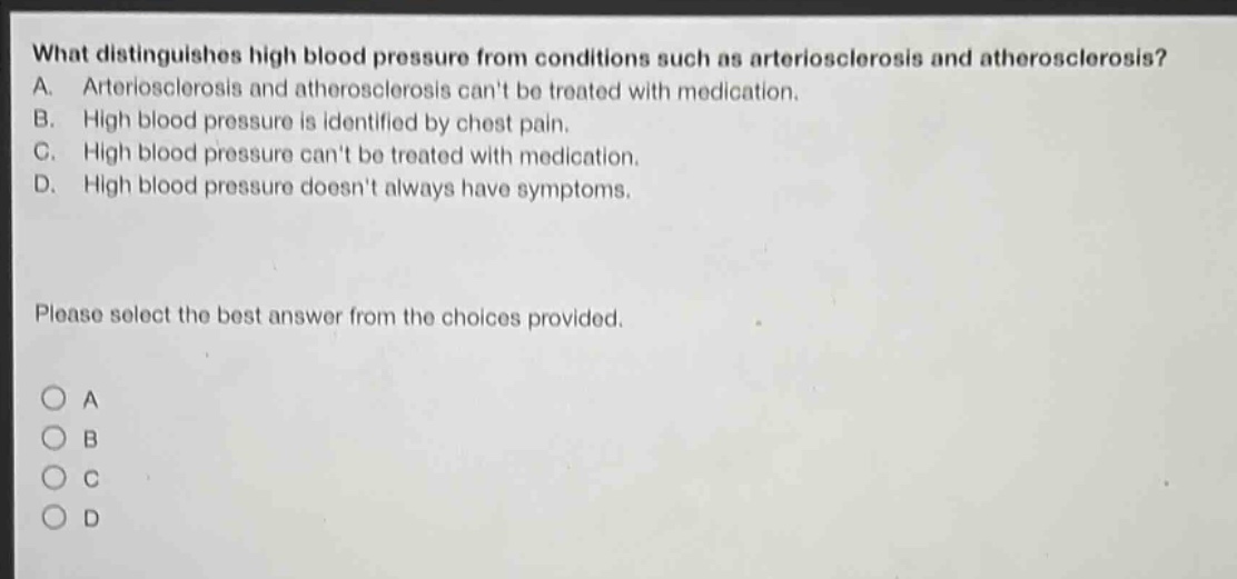 what distinguishes high blood pressure from conditions such as arteriosclerosis and atherosclerosis? a. arteriosclerosis and atherosclerosis cant be treated with medication. b. high blood pressure is identified by chest pain. c. high blood pressure cant be treated with medication. d. high blood pressure doesnt always have symptoms. please select the best answer from the choices provided. o a o b o c o d