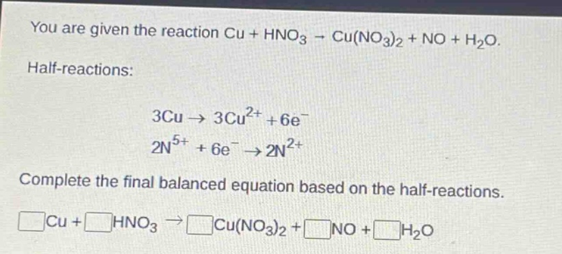 you are given the reaction cu + hno₃ → cu(no₃)₂ + no + h₂o. half - reactions: 3cu → 3cu²⁺ + 6e⁻ 2n⁵⁺ + 6e⁻ → 2n²⁺. complete the final balanced equation based on the half - reactions. □cu+□hno₃→□cu(no₃)₂+□no+□h₂o