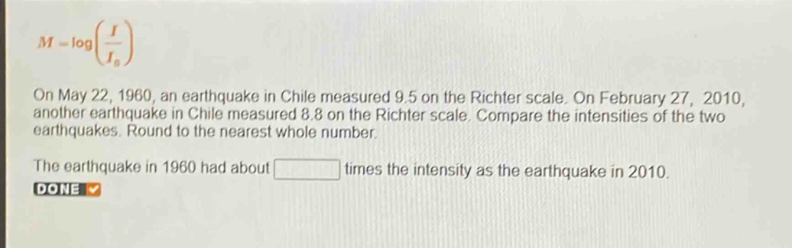 m = log(\\frac{i}{i_0})\non may 22, 1960, an earthquake in chile measured 9.5 on the richter scale. on february 27, 2010, another earthquake in chile measured 8.8 on the richter scale. compare the intensities of the two earthquakes. round to the nearest whole number.\nthe earthquake in 1960 had about times the intensity as the earthquake in 2010.\ndone