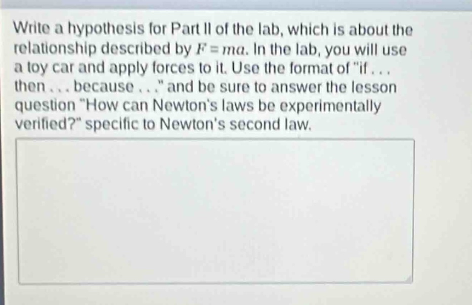 write a hypothesis for part ii of the lab, which is about the relationship described by $f = ma$. in the lab, you will use a toy car and apply forces to it. use the format of \if... then... because...\ and be sure to answer the lesson question \how can newtons laws be experimentally verified?\ specific to newtons second law.