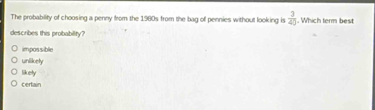 the probability of choosing a penny from the 1980s from the bag of pennies without looking is $\frac{3}{40}$. which term best describes this probability?\nimpossible\nunlikely\nlikely\ncertain
