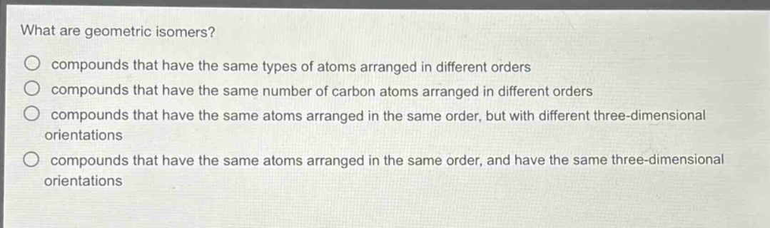 what are geometric isomers?\ncompounds that have the same types of atoms arranged in different orders\ncompounds that have the same number of carbon atoms arranged in different orders\ncompounds that have the same atoms arranged in the same order, but with different three - dimensional orientations\ncompounds that have the same atoms arranged in the same order, and have the same three - dimensional orientations