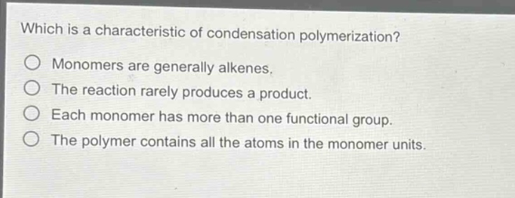 which is a characteristic of condensation polymerization?\nmonomers are generally alkenes.\nthe reaction rarely produces a product.\neach monomer has more than one functional group.\nthe polymer contains all the atoms in the monomer units.