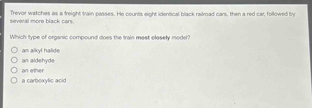 trevor watches as a freight train passes. he counts eight identical black railroad cars, then a red car, followed by several more black cars.\nwhich type of organic compound does the train most closely model?\n○ an alkyl halide\n○ an aldehyde\n○ an ether\n○ a carboxylic acid