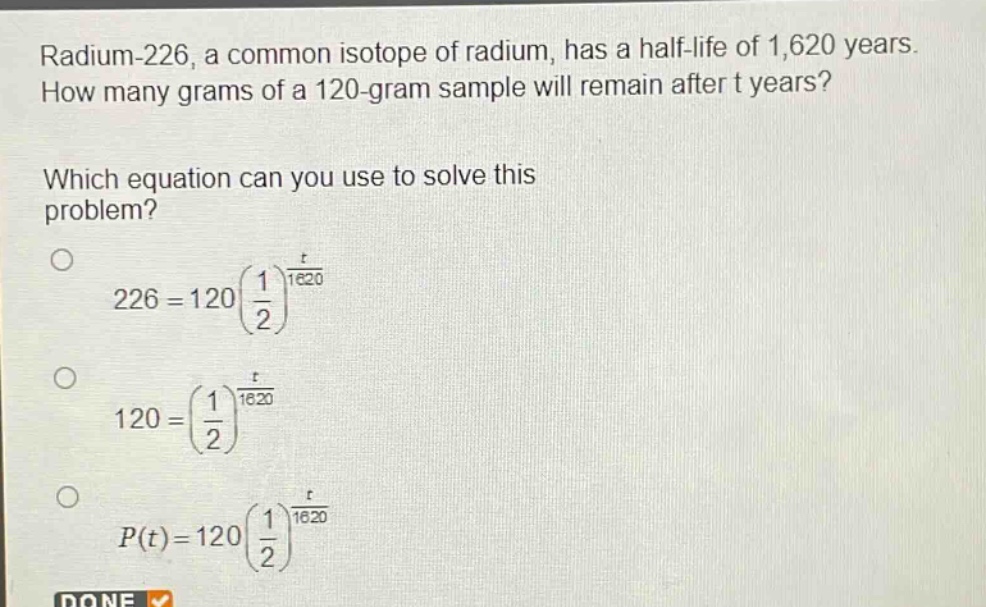 radium - 226, a common isotope of radium, has a half - life of 1,620 years. how many grams of a 120 - gram sample will remain after t years? which equation can you use to solve this problem? 226 = 120(\\frac{1}{2})^{\\frac{t}{1620}} 120=(\\frac{1}{2})^{\\frac{t}{1620}} p(t)=120(\\frac{1}{2})^{\\frac{t}{1620}}
